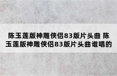 陈玉莲版神雕侠侣83版片头曲 陈玉莲版神雕侠侣83版片头曲谁唱的